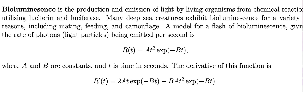 Bioluminesence is the production and emission of light by living organisms from chemical reactio
utilising luciferin and luciferase. Many deep sea creatures exhibit bioluminescence for a variety
reasons, including mating, feeding, and camouflage. A model for a flash of bioluminescence, givin
the rate of photons (light particles) being emitted per second is
R(t) = At² exp(-Bt),
=
where A and B are constants, and t is time in seconds. The derivative of this function is
R'(t) = 2At exp(-Bt) – BAt² exp(-Bt).