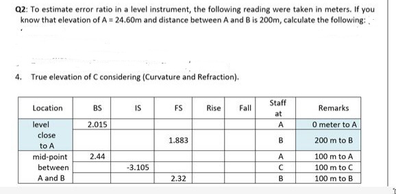 Q2: To estimate error ratio in a level instrument, the following reading were taken in meters. If you.
know that elevation of A = 24.60m and distance between A and B is 200m, calculate the following:
4. True elevation of C considering (Curvature and Refraction).
Location
level
close
to A
mid-point
between
A and B
BS
2.015
2.44
IS
-3.105
FS
1.883
2.32
Rise
Fall
Staff
at
A
B
ALB
с
Remarks
0 meter to A
200 m to B
100 m to A
100 m to C
100 m to B