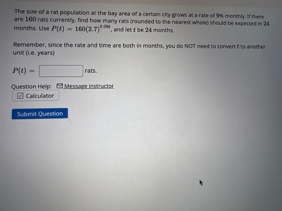 The size of a rat population at the bay area of a certain city grows at a rate of 9% monthly. If there
are 160 rats currently, find how many rats (rounded to the nearest whole) should be expected in 24
months. Use P(t) = 160(2.7) 0.09t, and let t be 24 months.
Remember, since the rate and time are both in months, you do NOT need to convert t to another
unit (i.e. years)
P(t) =
=
rats.
Question Help: Message instructor
Calculator
Submit Question