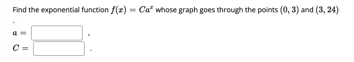 Find the exponential function f(x) = Ca whose graph goes through the points (0, 3) and (3, 24)
a =
C =