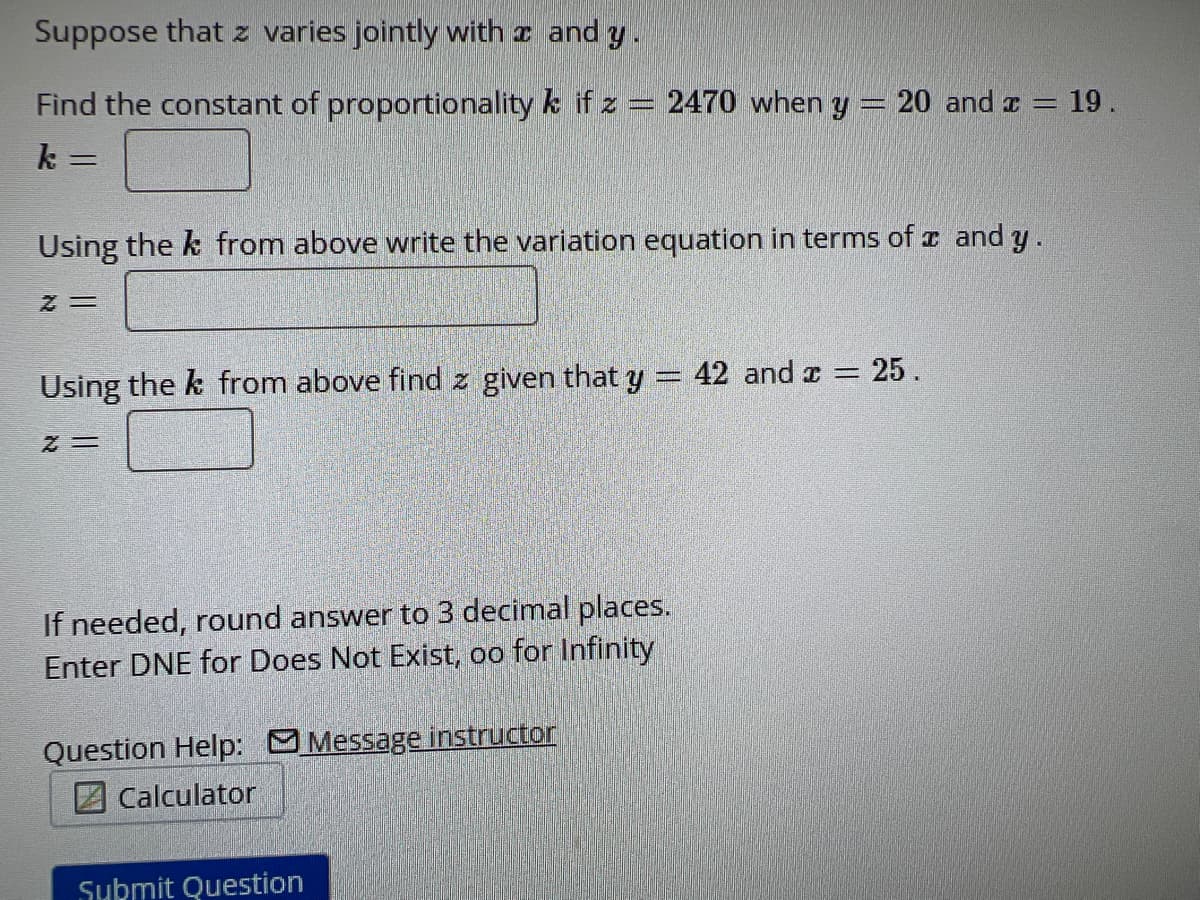 Suppose that z varies jointly with and y.
Find the constant of proportionality k if z = 2470 when y = 20 and x = 19.
k=
N
Using the k from above write the variation equation in terms of x and y
Z=
= 25.
Using the k from above find z given that y = 42 and x =
Z=
If needed, round answer to 3 decimal places.
Enter DNE for Does Not Exist, oo for Infinity
Question Help: Message instructor
Calculator
Submit Question