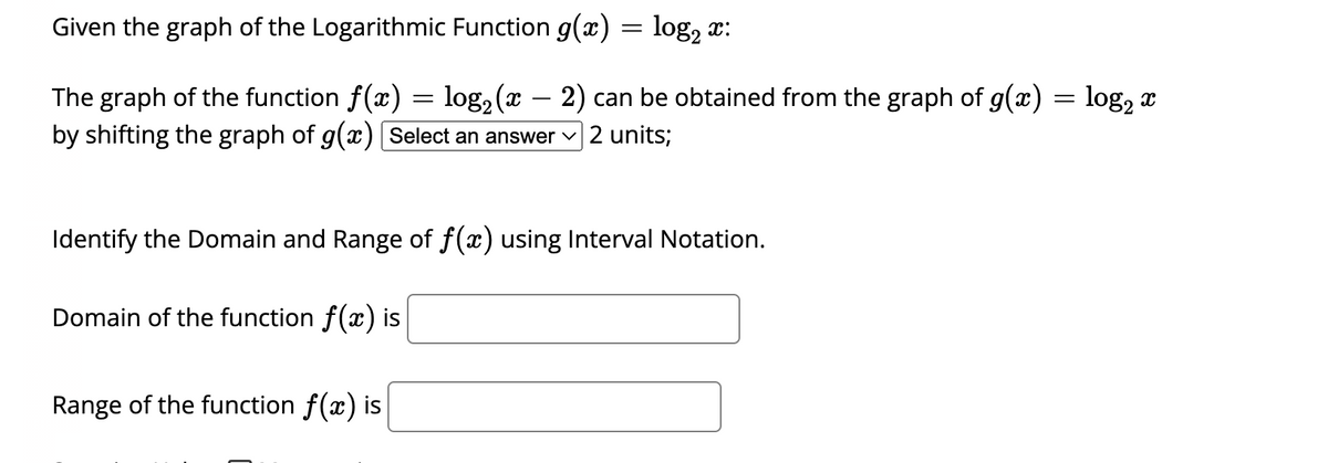 Given the graph of the Logarithmic Function g(x) = log₂ x:
The graph of the function f(x) = log₂ (x − 2) can be obtained from the graph of g(x) = log₂ x
by shifting the graph of g(x) [Select an answer ✓ 2 units;
Identify the Domain and Range of f(x) using Interval Notation.
Domain of the function f(x) is
Range of the function f(x) is