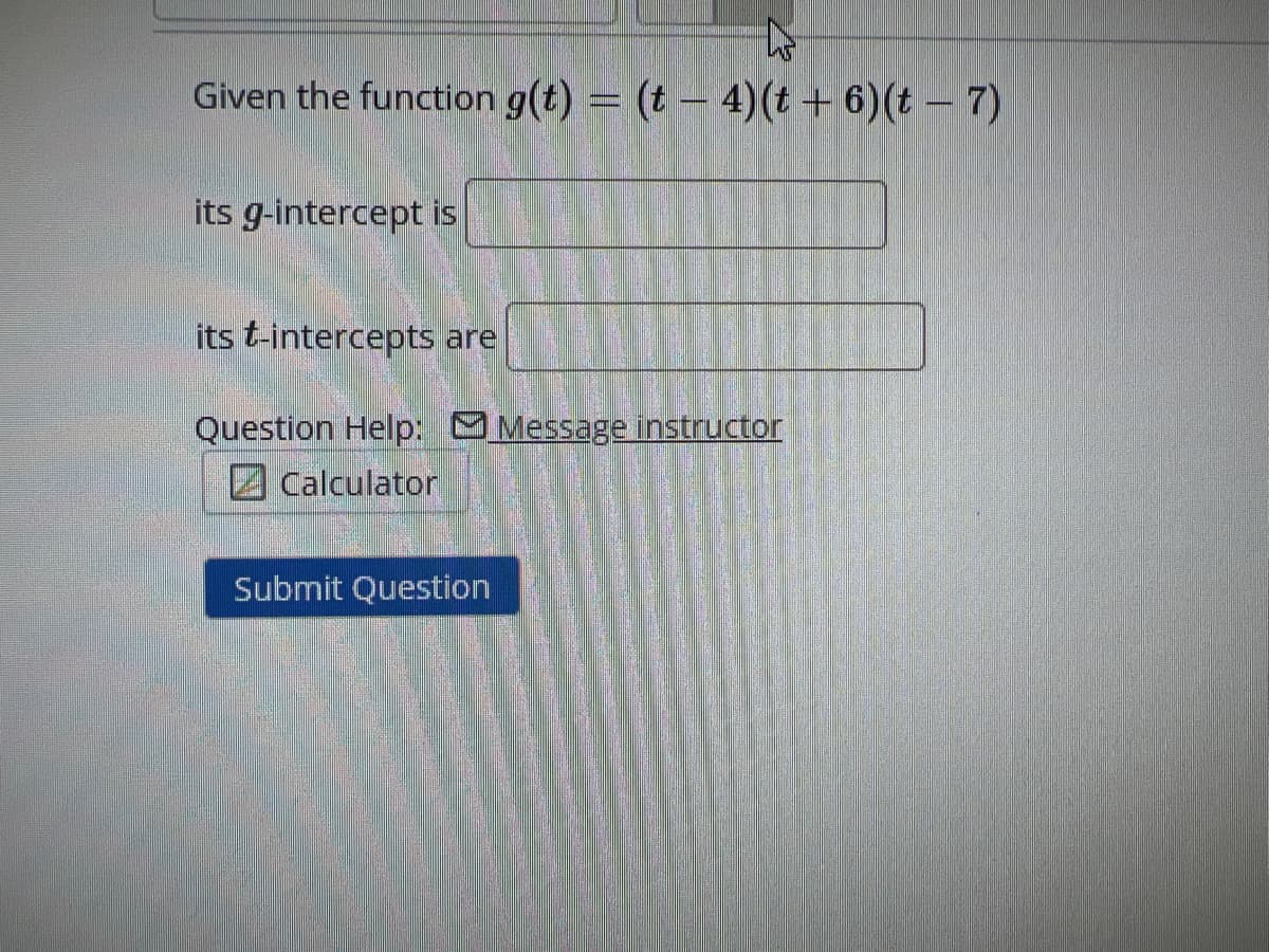 Given the function g(t) = (t - 4)(t + 6) (t-7)
its g-intercept is
its t-intercepts are
Question Help: Message instructor
Calculator
Submit Question