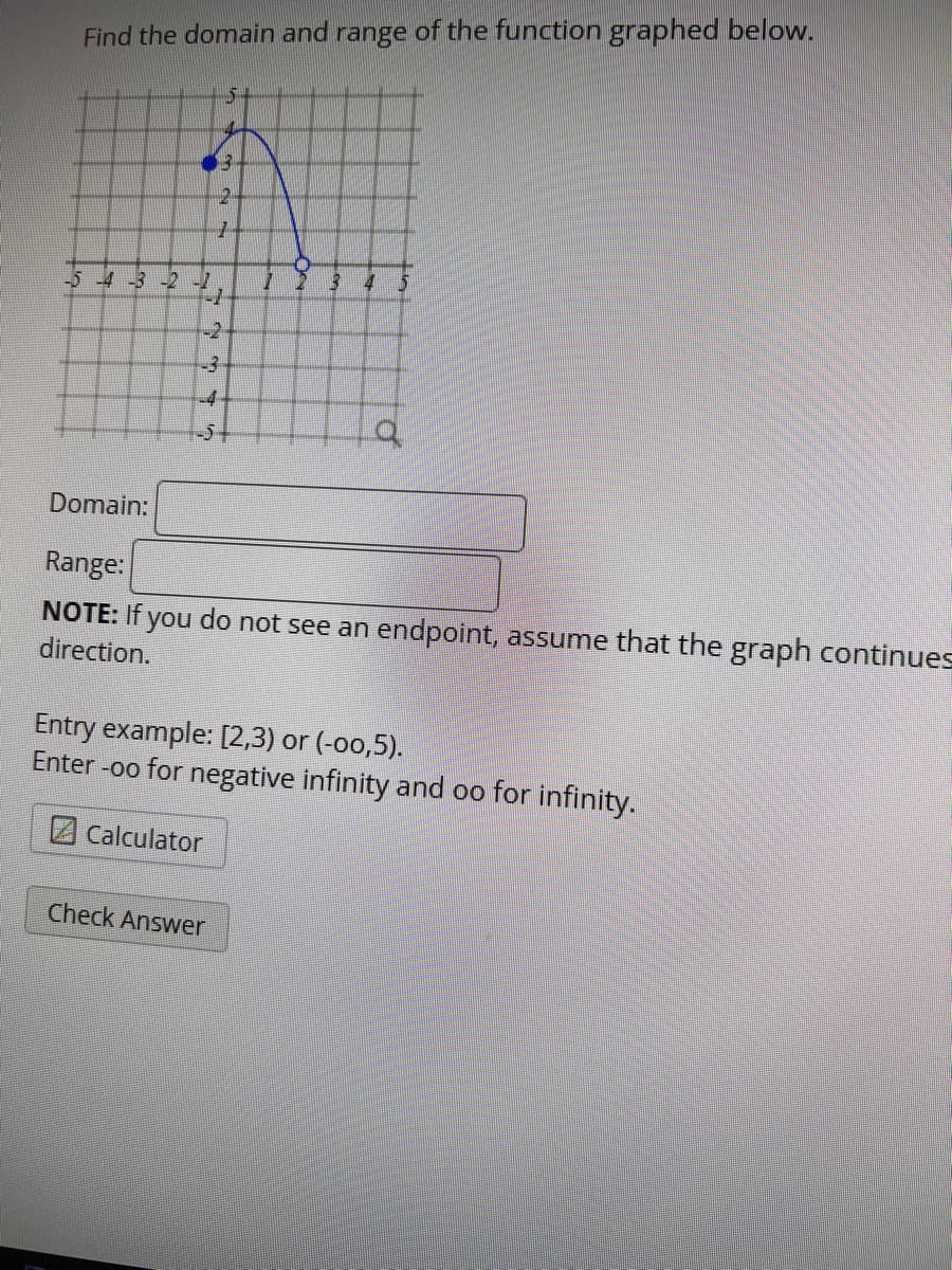 Find the domain and range of the function graphed below.
-3 -2 -1
-1
112
15
2
42
-3
5
7
-4
-54
Calculator
Check Answer
13 4
5
Domain:
Range:
NOTE: If you do not see an endpoint, assume that the graph continues
direction.
Q
Entry example: [2,3) or (-00,5).
Enter -oo for negative infinity and oo for infinity.