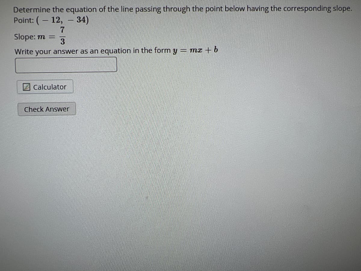 Determine the equation of the line passing through the point below having the corresponding slope.
Point: (-12, - 34)
7
Slope: m =
Write your answer as an equation in the form y = mx + b
Calculator
Check Answer