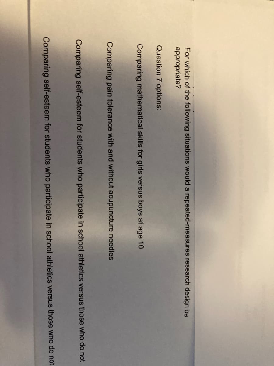 For which of the following situations would a repeated-measures research design be
appropriate?
Question 7 options:
Comparing mathematical skills for girls versus boys at age 10
Comparing pain tolerance with and without acupuncture needles
Comparing self-esteem for students who participate in school athletics versus those who do not
Comparing self-esteem for students who participate in school athletics versus those who do not