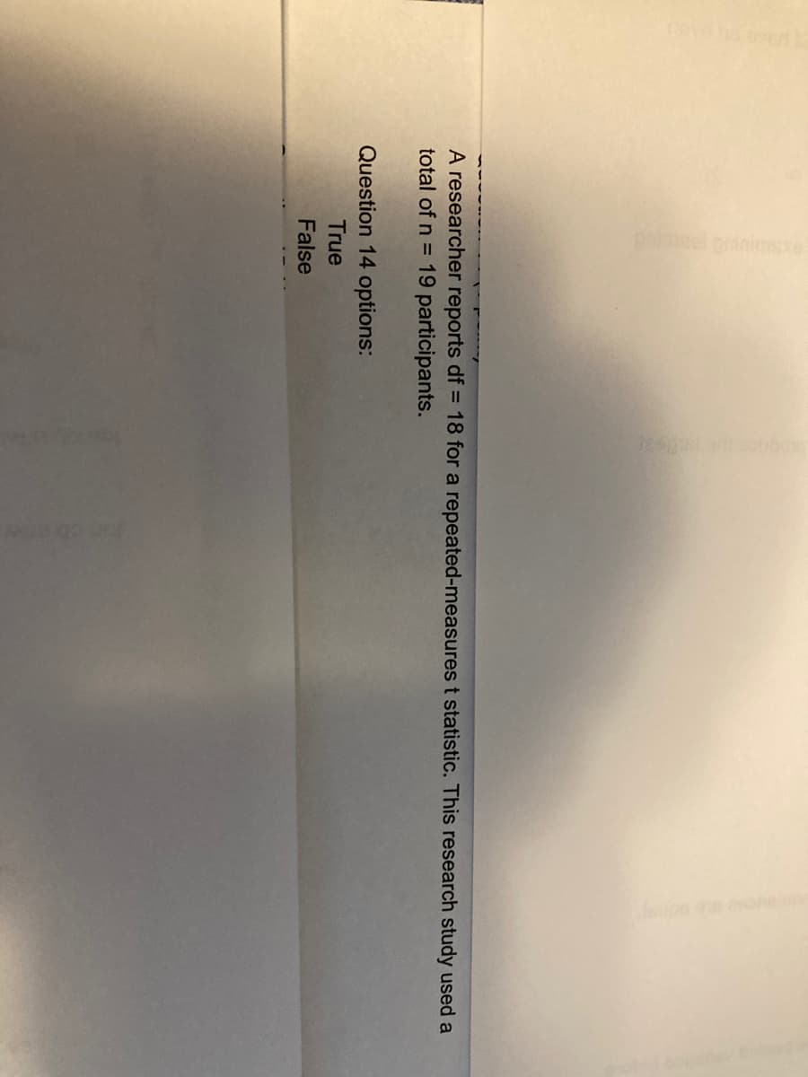 A researcher reports df = 18 for a repeated-measures t statistic. This research study used a
total of n = 19 participants.
Question 14 options:
True
False