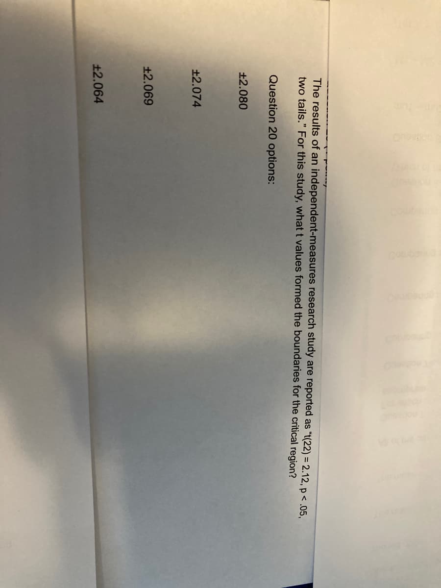 The results of an independent-measures research study are reported as "t(22) = 2.12, p <.05,
two tails." For this study, what t values formed the boundaries for the critical region?
Question 20 options:
±2.080
±2.074
+2.069
11
±2.064
