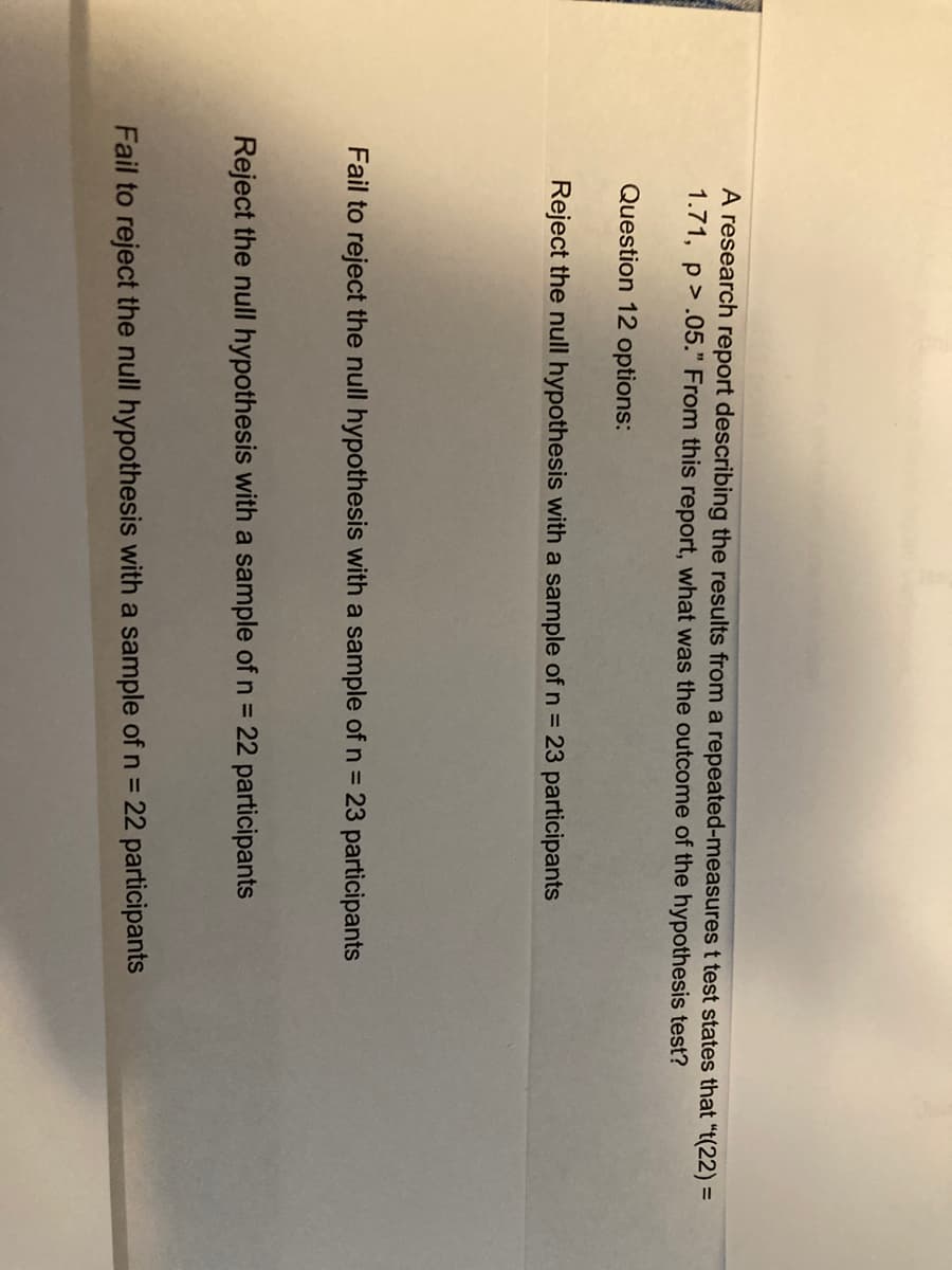A research report describing the results from a repeated-measures t test states that “t(22) =
1.71, p.05." From this report, what was the outcome of the hypothesis test?
Question 12 options:
Reject the null hypothesis with a sample of n = 23 participants
Fail to reject the null hypothesis with a sample of n = 23 participants
Reject the null hypothesis with a sample of n = 22 participants
Fail to reject the null hypothesis with a sample of n = 22 participants