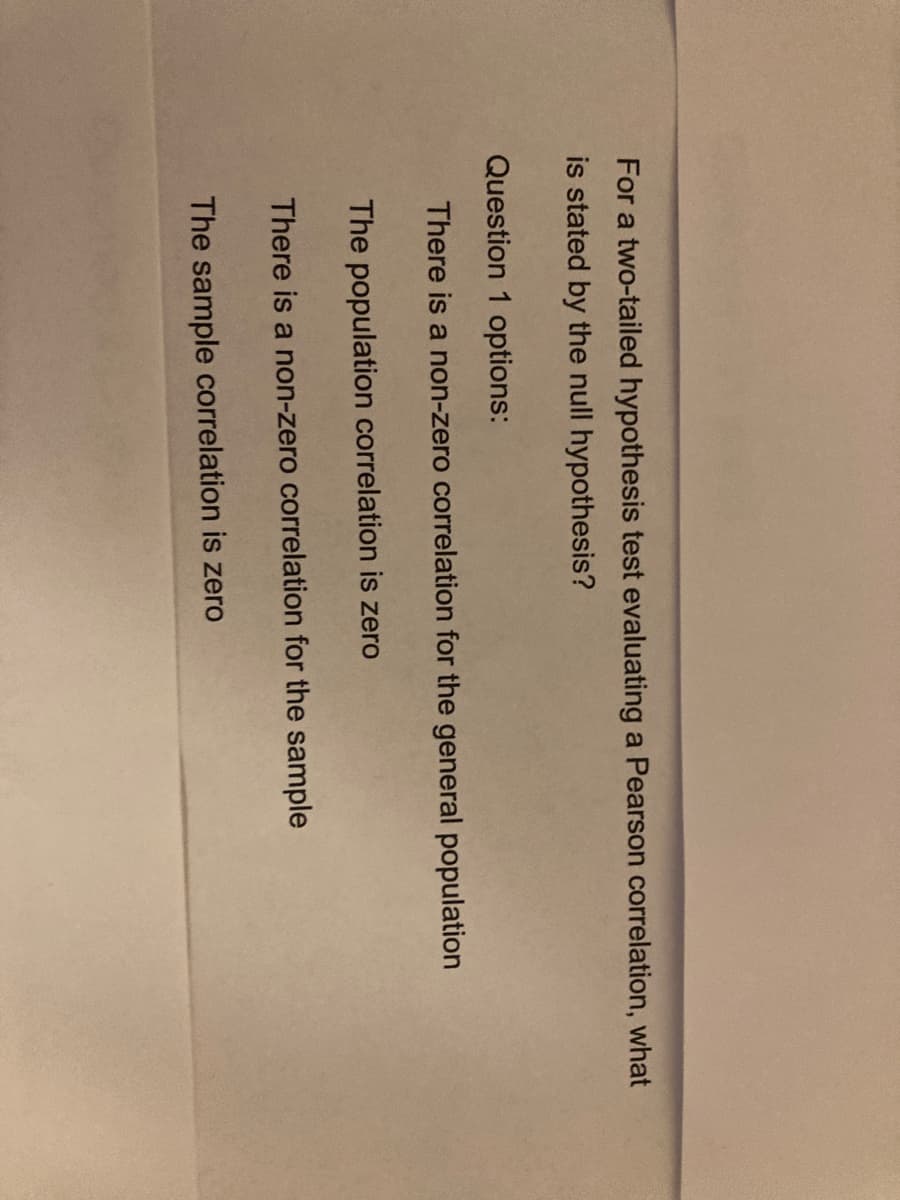 For a two-tailed hypothesis test evaluating a Pearson correlation, what
is stated by the null hypothesis?
Question 1 options:
There is a non-zero correlation for the general population
The population correlation is zero
There is a non-zero correlation for the sample
The sample correlation is zero