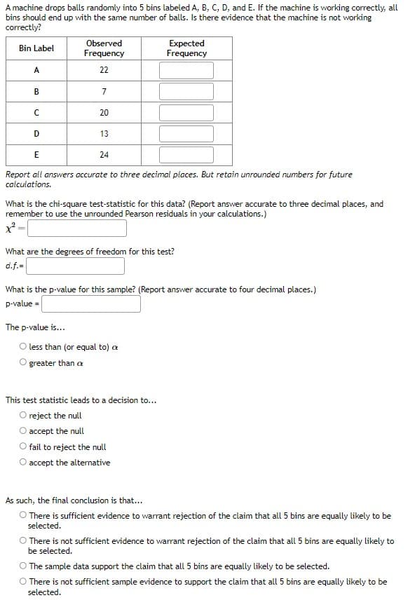 A machine drops balls randomly into 5 bins labeled A, B, C, D, and E. If the machine is working correctly, all
bins should end up with the same number of balls. Is there evidence that the machine is not working
correctly?
Bin Label
A
B
с
D
Observed
Frequency
22
7
20
13
The p-value is...
E
Report all answers accurate to three decimal places. But retain unrounded numbers for future
calculations.
24
What is the chi-square test-statistic for this data? (Report answer accurate to three decimal places, and
remember to use the unrounded Pearson residuals in your calculations.)
x² =
What are the degrees of freedom for this test?
d.f.=
Expected
Frequency
What is the p-value for this sample? (Report answer accurate to four decimal places.)
p-value=
less than (or equal to) a
greater than a
This test statistic leads to a decision to...
reject the null
accept the null
fail to reject the null
accept the alternative
As such, the final conclusion is that...
O There is sufficient evidence to warrant rejection of the claim that all 5 bins are equally likely to be
selected.
O There is not sufficient evidence to warrant rejection of the claim that all 5 bins are equally likely to
be selected.
The sample data support the claim that all 5 bins are equally likely to be selected.
O There is not sufficient sample evidence to support the claim that all 5 bins are equally likely to be
selected.