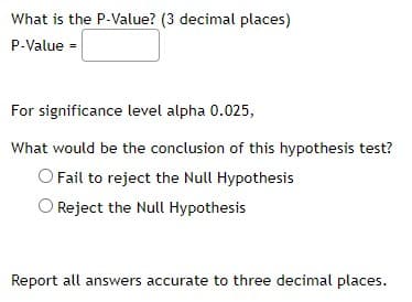 What is the P-Value? (3 decimal places)
P-Value =
For significance level alpha 0.025,
What would be the conclusion of this hypothesis test?
Fail to reject the Null Hypothesis
Reject the Null Hypothesis
Report all answers accurate to three decimal places.