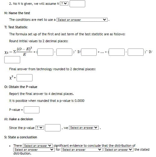 2. No N is given, we will assume N
N: Name the test
The conditions are met to use a Select an answer
T: Test Statistic
The formula set up of the first and last term of the test statistic are as follows:
Round initial values to 2 decimal places:
(O - E)²
E
X2= E-
Final answer from technology rounded to 2 decimal places:
x² =
O: Obtain the P-value
Report the final answer to 4 decimal places.
It is possible when rounded that a p-value is 0.0000
P-value =
M: Make a decision
Since the p-value ? ✓
12/
S: State a conclustion
• There Select an answer
Select an answer
distribution.
we Select an answer V
+ ... +
significant evidence to conclude that the distribution of
for Select an answer
Select an answer
)^2/
the stated