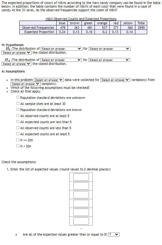 The expected proportions of colors of M&Ms according to the Mars candy company can be found in the table
below. In addition, the table contains the number of M&M's of each color that were found in a case of
candy. At the 3% level, do the observed frequencies support the claim of M&M?
M&M Observed Counts and Expected Proportions
blue
Observed Frequencies 478
Expected Proportion 0.24
H: Hypotheses
Ho:The distribution of Select an answer
Select an answer the stated distribution.
brown green orange red yellow
363 481
0.13 0.16
537 371
0.2
0.13
for Select an answer
for Select an answer
HA:The distribution of Select an answer
Select an answer the stated distribution.
A: Assumptions
• In this problem [Select an answer data were collected for Select an answer variable(s) from
Select an answer
sample(s).
• Which of the following assumptions must be checked?
• Check all that apply.
Population standard deviations are unknown
All sample sizes are at least 30
Population standard deviations are known
All observed counts are at least 5
All expected counts are less than 5
All observed counts are less than 5
All expected counts are at least 5
ON >= 20n
ON <20n
Check the assumptions:
1. Enter the list of expected values (round values to 2 decimal places):
360
0.14
0 Are all of the expected values greater than or equal to 5? ? V
Total
2590