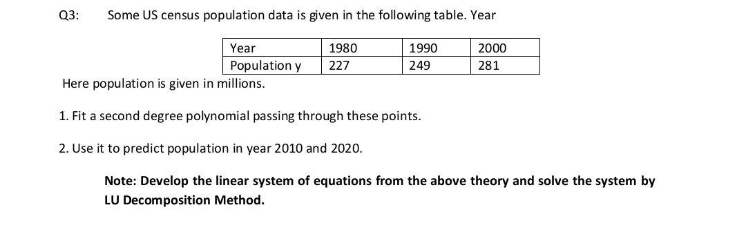 Q3:
Some US census population data is given in the following table. Year
Year
Population y
Here population is given in millions.
1980
1990
2000
227
249
281
1. Fit a second degree polynomial passing through these points.
2. Use it to predict population in year 2010 and 2020.
