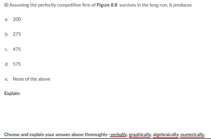 B) Assuming the perfectly competitive firm of Figure 8.8 survives in the long-run, it produces
а. 200
b. 275
С.
475
d. 575
e. None of the above
Explain:
Choose and explain your answer above thoroughly--verbally, graphically, algebraically, numerically.
