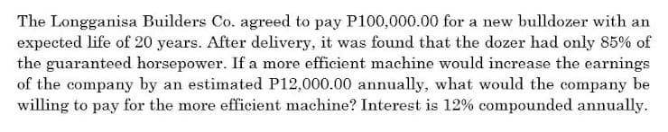 The Longganisa Builders Co. agreed to pay P100,000.00 for a new bulldozer with an
expected life of 20 years. After delivery, it was found that the dozer had only 85% of
the guaranteed horsepower. If a more efficient machine would increase the earnings
of the company by an estimated P12,000.00 annually, what would the company be
willing to pay for the more efficient machine? Interest is 12% compounded annually.
