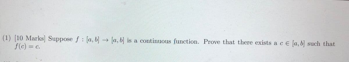 (1) [10 Marks] Suppose f: [a, b] → [a, b] is a continuous function. Prove that there exists a c e [a, b] such that
f(c) = c.
