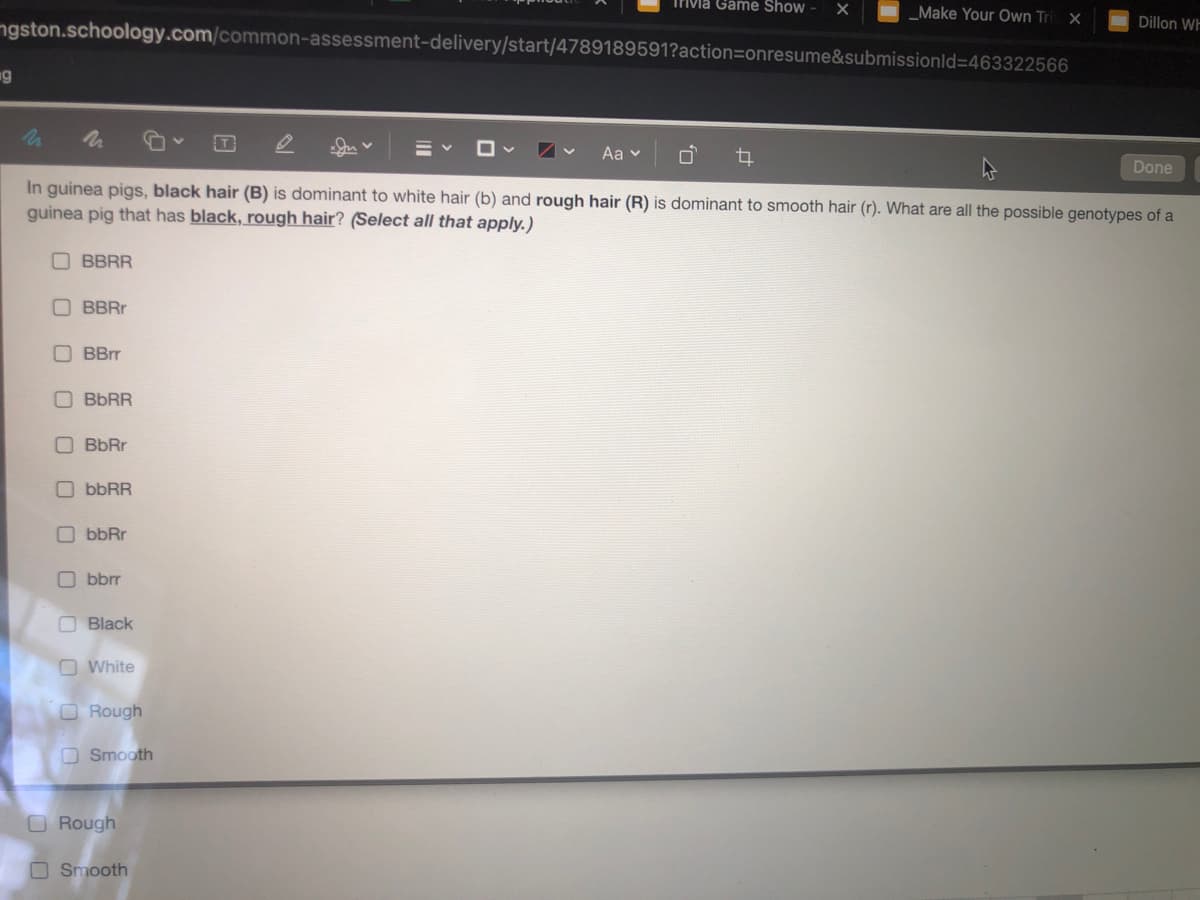 Trivla Game Show
_Make Your Own Tri
ngston.schoology.com/common-assessment-delivery/start/4789189591?action=onresume&submissionld=463322566
Dillon WF
g
Aa v
Done
In guinea pigs, black hair (B) is dominant to white hair (b) and rough hair (R) is dominant to smooth hair (r). What are all the possible genotypes of a
guinea pig that has black, rough hair? (Select all that apply.)
O BBRR
BBRr
BBrr
BBRR
BbRr
O bbRR
O bbRr
O bbrr
O Black
O White
O Rough
OSmooth
O Rough
O Smooth
