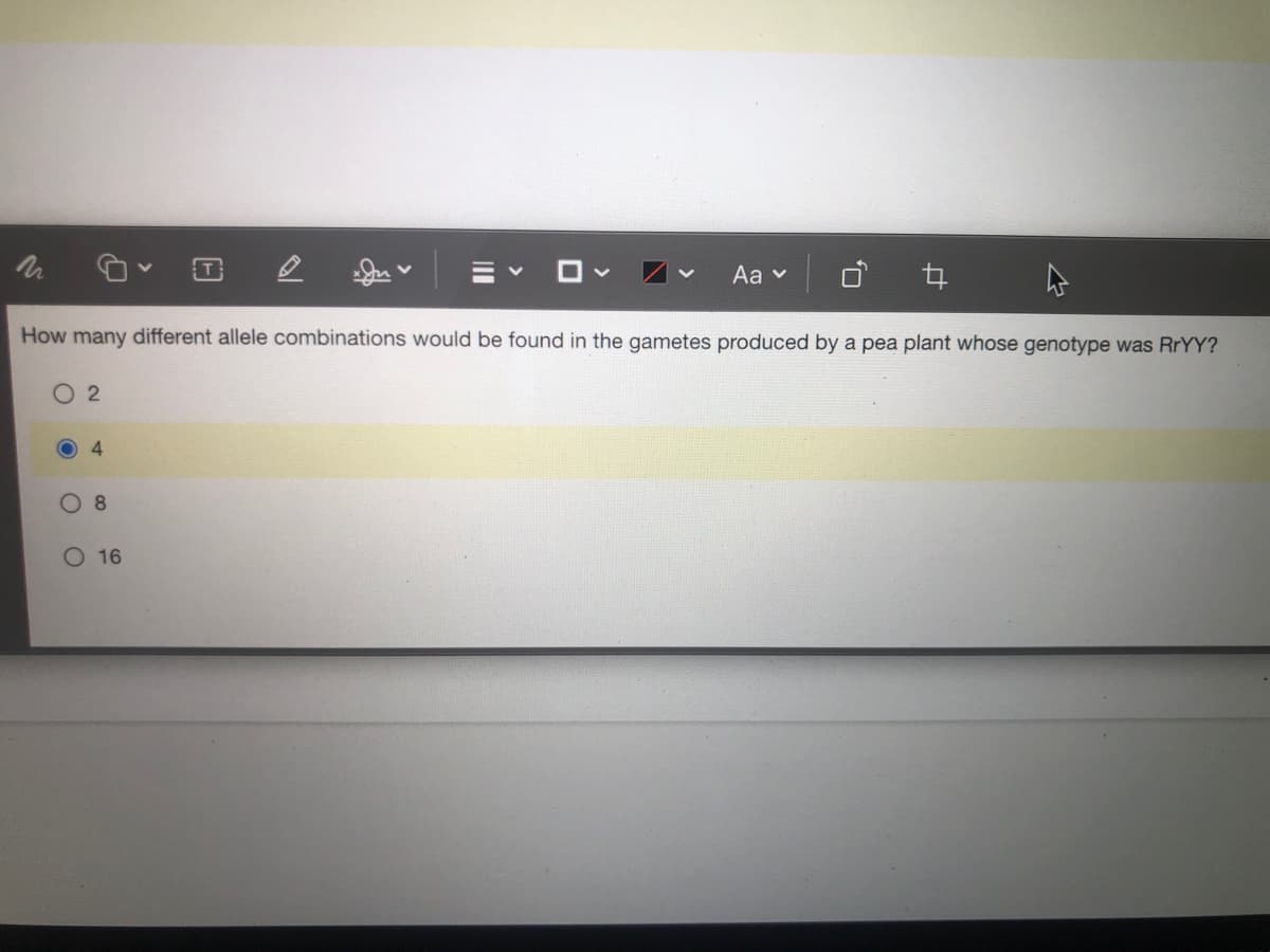 T
Aa v
How many different allele combinations would be found in the gametes produced by a pea plant whose genotype was RrYY?
O 2
4.
O 16
II
O,
