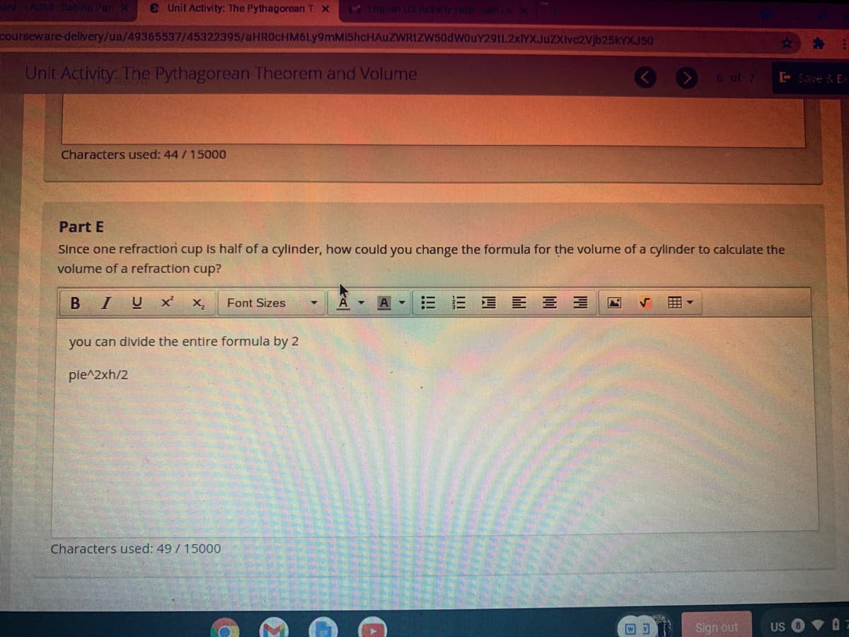 ardLADa Satine Par X
e Unit Activity: The Pythagorean T X
nglish U3 Aciv
courseware delivery/ua/49365537/45322395/aHR0cHM6Ly9mMi5hcHAuZWRIZW50dW0uY2L2xYXJuZXIvc2Vjb25kYXJ50
Unit Activity: The Pythagorean Theorem and Volume
6 of 7
- Save & EX
Characters used: 44 / 15000
Part E
Since one refraction cup is half of a cylinder, how could you change the formula for the volume of a cylinder to calculate the
volume of a refraction cup?
B IU
Font Sizes
E E E B =
you can divide the entire formula by 2
pie^2xh/2
Characters used: 49 /15000
Sign out
US
iii
