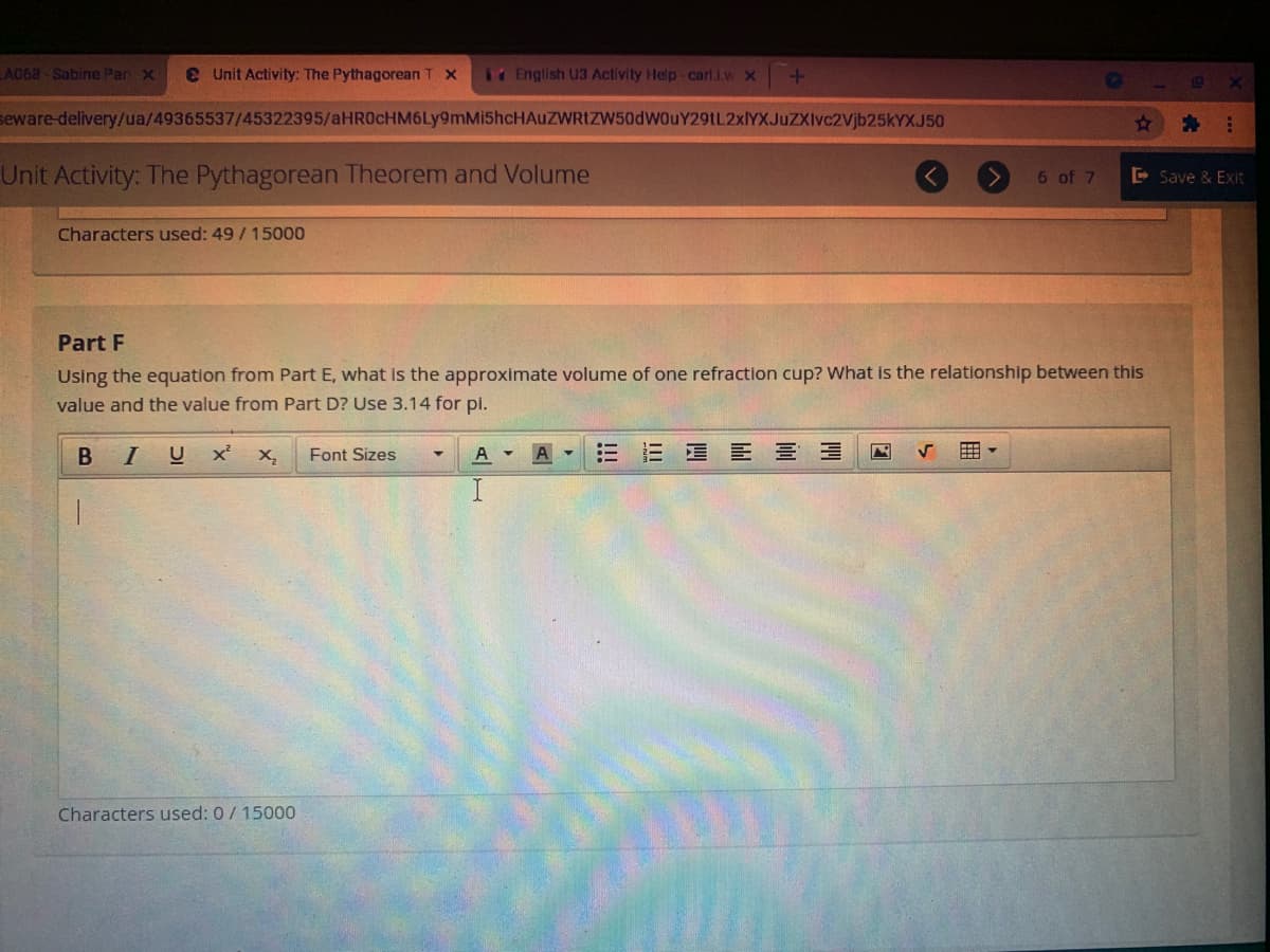 A068 Sabine Par x
e Unit Activity: The Pythagorean T x
14 English U3 Activity Help-carl.i.w x
19
seware-delivery/ua/49365537/45322395/aHR0cHM6Ly9mMi5hcHAuZWRtZW50dWouY29tL2xlYXJuZXlvc2Vjb25kYXJ50
Unit Activity: The Pythagorean Theorem and Volume
6 of 7
E Save & Exit
Characters used: 49/15000
Part F
Using the equation from Part E, what is the approximate volume of one refraction cup? What is the relationship between this
value and the value from Part D? Use 3.14 for pi.
BI
U x
Font Sizes
EEE 三
Characters used: 0/ 15000
