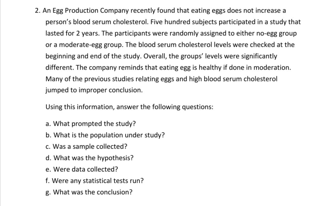 2. An Egg Production Company recently found that eating eggs does not increase a
person's blood serum cholesterol. Five hundred subjects participated in a study that
lasted for 2 years. The participants were randomly assigned to either no-egg group
or a moderate-egg group. The blood serum cholesterol levels were checked at the
beginning and end of the study. Overall, the groups' levels were significantly
different. The company reminds that eating egg is healthy if done in moderation.
Many of the previous studies relating eggs and high blood serum cholesterol
jumped to improper conclusion.
Using this information, answer the following questions:
a. What prompted the study?
b. What is the population under study?
c. Was a sample collected?
d. What was the hypothesis?
e. Were data collected?
f. Were any statistical tests run?
g. What was the conclusion?
