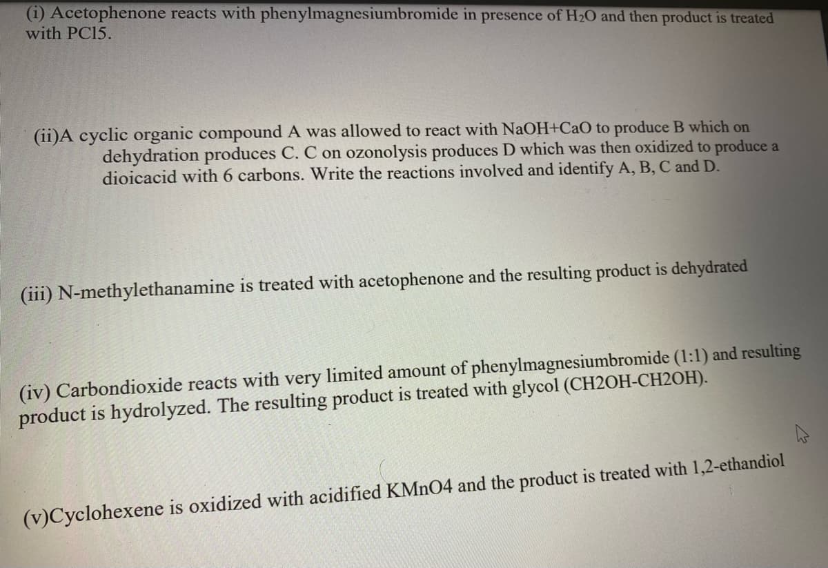 (i) Acetophenone reacts with phenylmagnesiumbromide in presence of H20 and then product is treated
with PC15.
(ii)A cyclic organic compound A was allowed to react with NaOH+CaO to produce B which on
dehydration produces C. C on ozonolysis produces D which was then oxidized to produce a
dioicacid with 6 carbons. Write the reactions involved and identify A, B, C and D.
(iii) N-methylethanamine is treated with acetophenone and the resulting product is dehydrated
(iv) Carbondioxide reacts with very limited amount of phenylmagnesiumbromide (1:1) and resulting
product is hydrolyzed. The resulting product is treated with glycol (CH2OH-CH2OH).
(v)Cyclohexene is oxidized with acidified KMNO4 and the product is treated with 1,2-ethandiol
