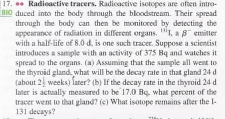 17. . Radioactive tracers. Radioactive isotopes are often intro-
|BIO duced into the body through the bloodstream. Their spread
through the body can then be monitored by detecting the
appearance of radiation in different organs. 131, a B emitter
with a half-life of 8.0 d, is one such tracer. Suppose a scientist
introduces a sample with an activity of 375 Bq and watches it
spread to the organs. (a) Assuming that the sample all went to
the thyroid gland, what will be the decay rate in that gland 24 d
(about 2 weeks) later? (b) If the decay rate in the thyroid 24 d
later is actually measured to be 17.0 Bq, what percent of the
tracer went to that gland? (c) What isotope remains after the I-
131 decays?
