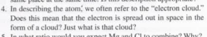 4. In describing the atom, we often refer to the "electron cloud."
Does this mean that the electron is spread out in space in the
form of a cloud? Just what is that cloud?
In
hat ratio would vou expet Ma and Clto combine?
? Why?
