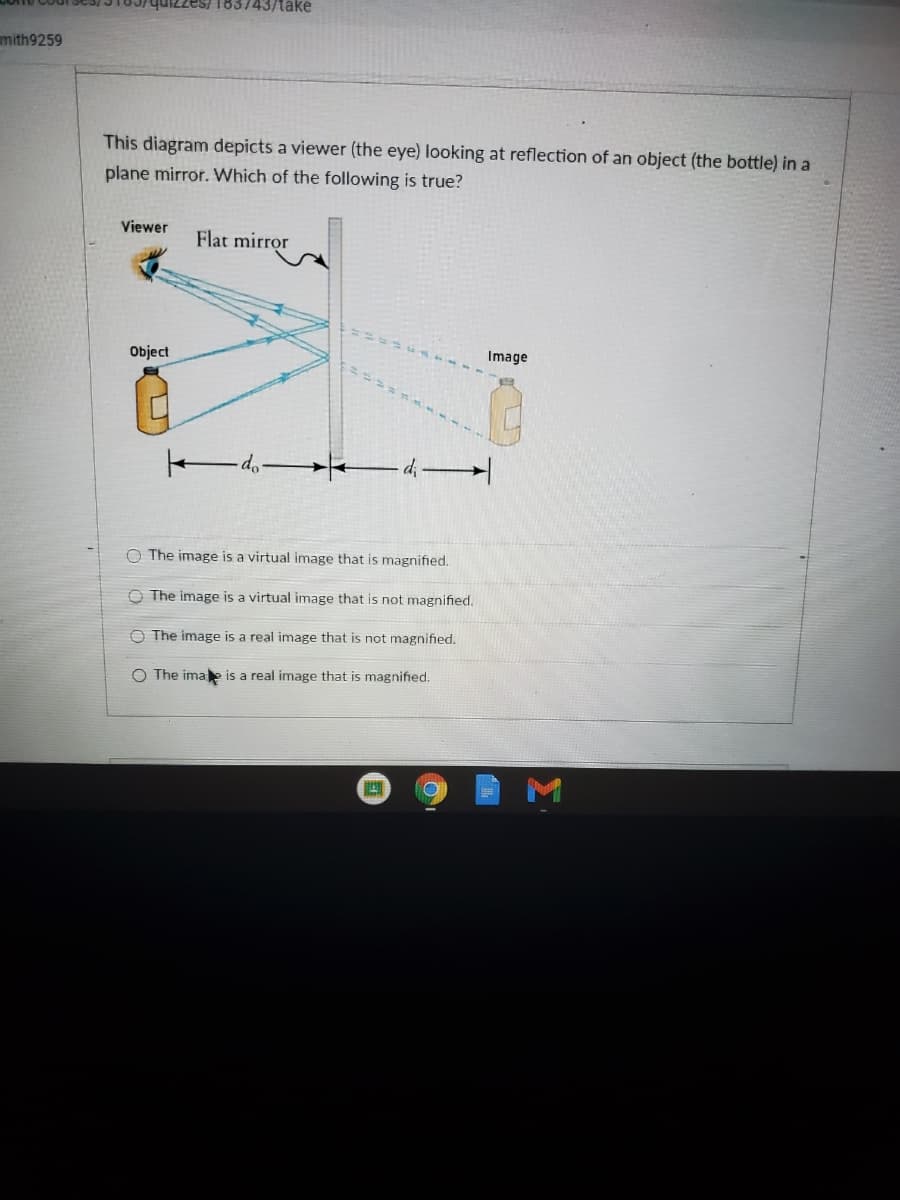 183743/take
mith9259
This diagram depicts a viewer (the eye) looking at reflection of an object (the bottle) in a
plane mirror. Which of the following is true?
Viewer
Flat mirror
Object
Image
d, d -
O The image is a virtual image that is magnified.
The image is a virtual image that is not magnified.
The image is a real image that is not magnified.
O The imae is a real image that is magnified.
M
