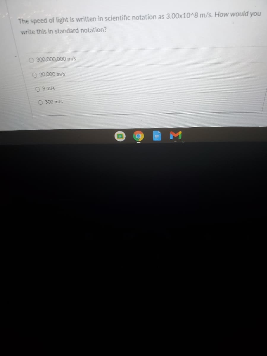 The speed of light is written in scientific notation as 3.00x10^8 m/s. How would
you
write this in standard notation?
O 300,000,000 m/s
O 30,000 m/s
O 3 m/s
O 300 m/s
