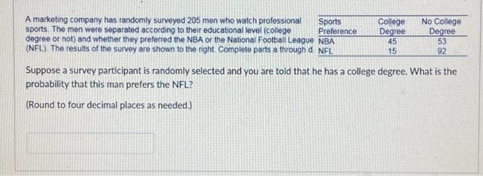 A marketing company has randomly surveyed 205 men who watch professional
sports. The men were separated according to their educational level (college
degree or not) and whether they preferred the NBA or the National Football League NBA
(NFL). The results of the survey are shown to the right Complete parts a through d. NFL
Sports
Preference
College
Degree
45
15
No College
Degree
53
92
Suppose a survey participant is randomly selected and you are told that he has a college degree. What is the
probability that this man prefers the NFL?
(Round to four decimal places as needed.)