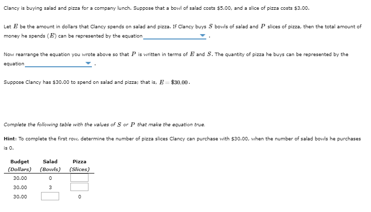 Clancy is buying salad and pizza for a company lunch. Suppose that a bowl of salad costs $5.00, and a slice of pizza costs $3.00.
Let E be the amount in dollars that Clancy spends on salad and pizza. If Clancy buys S bowls of salad and P slices of pizza, then the total amount of
money he spends (E) can be represented by the equation
Now rearrange the equation you wrote above so that P is written in terms of E and S. The quantity of pizza he buys can be represented by the
equation
Suppose Clancy has $30.00 to spend on salad and pizza; that is, E = $30.00.
Complete the following table with the values of S or P that make the equation true.
Hint: To complete the first row, determine the number of pizza slices Clancy can purchase with $30.00, when the number of salad bowls he purchases
is 0.
Pizza
Budget Salad
(Dollars) (Bowls) (Slices)
30.00
0
30.00
3
30.00
0