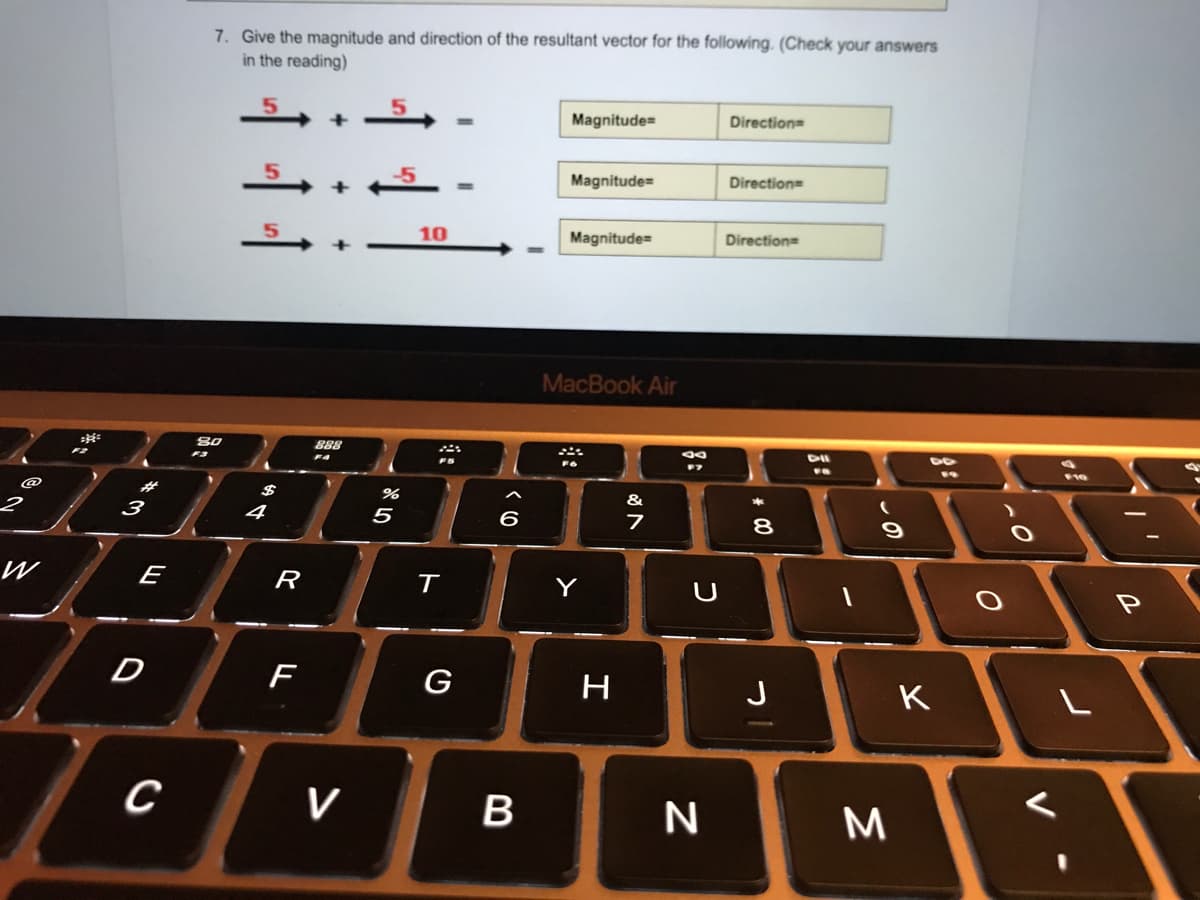 7. Give the magnitude and direction of the resultant vector for the following. (Check your answers
in the reading)
Magnitude=
Direction=
-5
Magnitude=
Direction=
10
Magnitude=
Direction
+
MacBook Air
80
888
F4
%23
&
3
4
5
6
8
W
E
R
Y
D
G
J
K
V
しの
