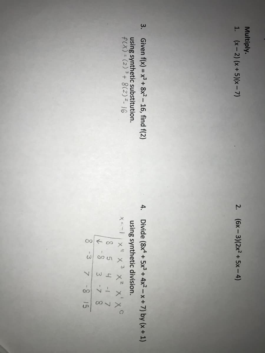 Multiply.
1. (x-2) (x+ 5)(x- 7)
2. (6x-3)(2x2 + 5x - 4)
Given f(x) = x3 + 8x2 – 16, find f(2)
Divide (8x* + 5x3 + 4x2 – x +7) by (x + 1)
3.
4.
using synthetic substitution.
f(x) = (2) 3+ 8(Z)²- 16
using synthetic division.
3.
x 4
x² x' x°
4
8.
-7 8
7 -8 15
