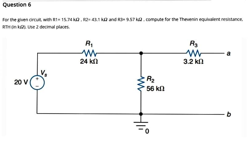 Question 6
For the given circuit, with R1= 15.74 k2, R2= 43.1 ks2 and R3= 9.57 ks2, compute for the Thevenin equivalent resistance,
RTH (in ks2). Use 2 decimal places.
20 V
R₁
W
24 ΚΩ
R₂
56 ΚΩ
R3
3.2 ΚΩ
COS
a
b