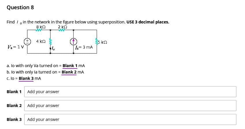 Question 8
Find in the network in the figure below using superposition. USE 3 decimal places.
8 ΚΩ
2 ΚΩ
Va = 1 V
4 KQ
a. lo with only va turned on = Blank 1 mA
b. lo with only la turned on = Blank 2 mA
c. Io = Blank 3 mA
Blank 1 Add your answer
Blank 2 Add your answer
I₁ = 3 MA
Blank 3 Add your answer
35 ΚΩ