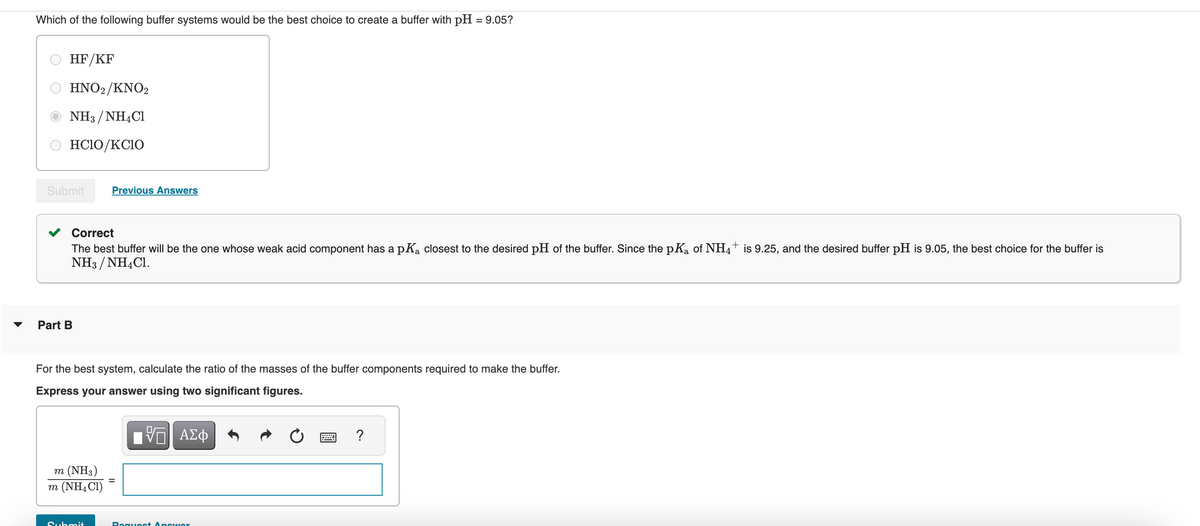 Which of the following buffer systems would be the best choice to create a buffer with pH = 9.05?
HF/KF
HNO2/KNO2
NH3/NH4Cl
HCIO/KCIO
Submit Previous Answers
Correct
The best buffer will be the one whose weak acid component has a pK₂ closest to the desired pH of the buffer. Since the pK₂ of NH4+ is 9.25, and the desired buffer pH is 9.05, the best choice for the buffer is
NH3/NH4Cl.
Part B
For the best system, calculate the ratio of the masses of the buffer components required to make the buffer.
Express your answer using two significant figures.
VT ΑΣΦ
m (NH3)
m (NH4Cl)
Submit
Poquest Answer
?