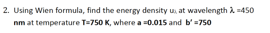 2. Using Wien formula, find the energy density u, at wavelength 1 =450
nm at temperature T=750 K, where a =0.015 and b' =750
