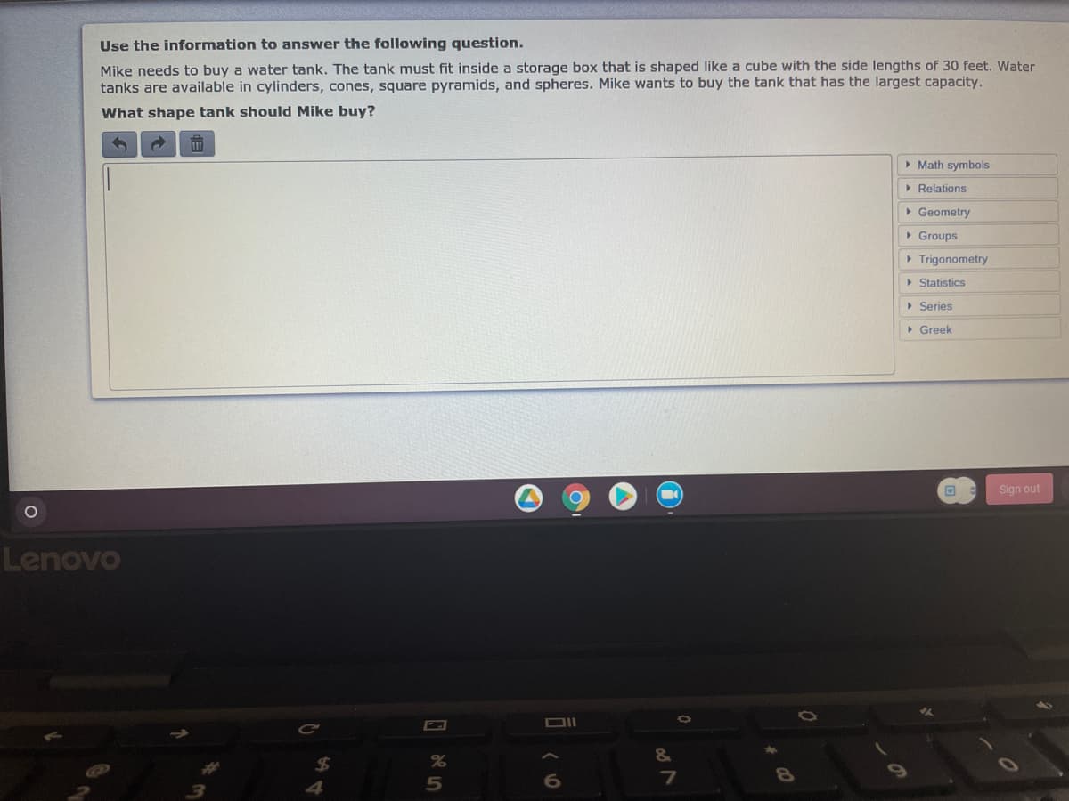Use the information to answer the following question.
Mike needs to buy a water tank. The tank must fit inside a storage box that is shaped like a cube with the side lengths of 30 feet, Water
tanks are available in cylinders, cones, square pyramids, and spheres. Mike wants to buy the tank that has the largest capacity.
What shape tank should Mike buy?
> Math symbols
> Relations
• Geometry
• Groups
> Trigonometry
> Statistics
> Series
> Greek
Sign out
Lenovo
&
7

