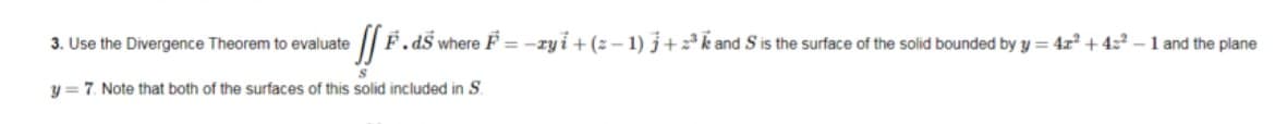 3. Use the Divergence Theorem to evaluate
F.dS where F = -ry i + (z – 1) j+k and S is the surface of the solid bounded by y = 4x² + 4z2 – 1 and the plane
y = 7. Note that both of the surfaces of this solid included in S.
