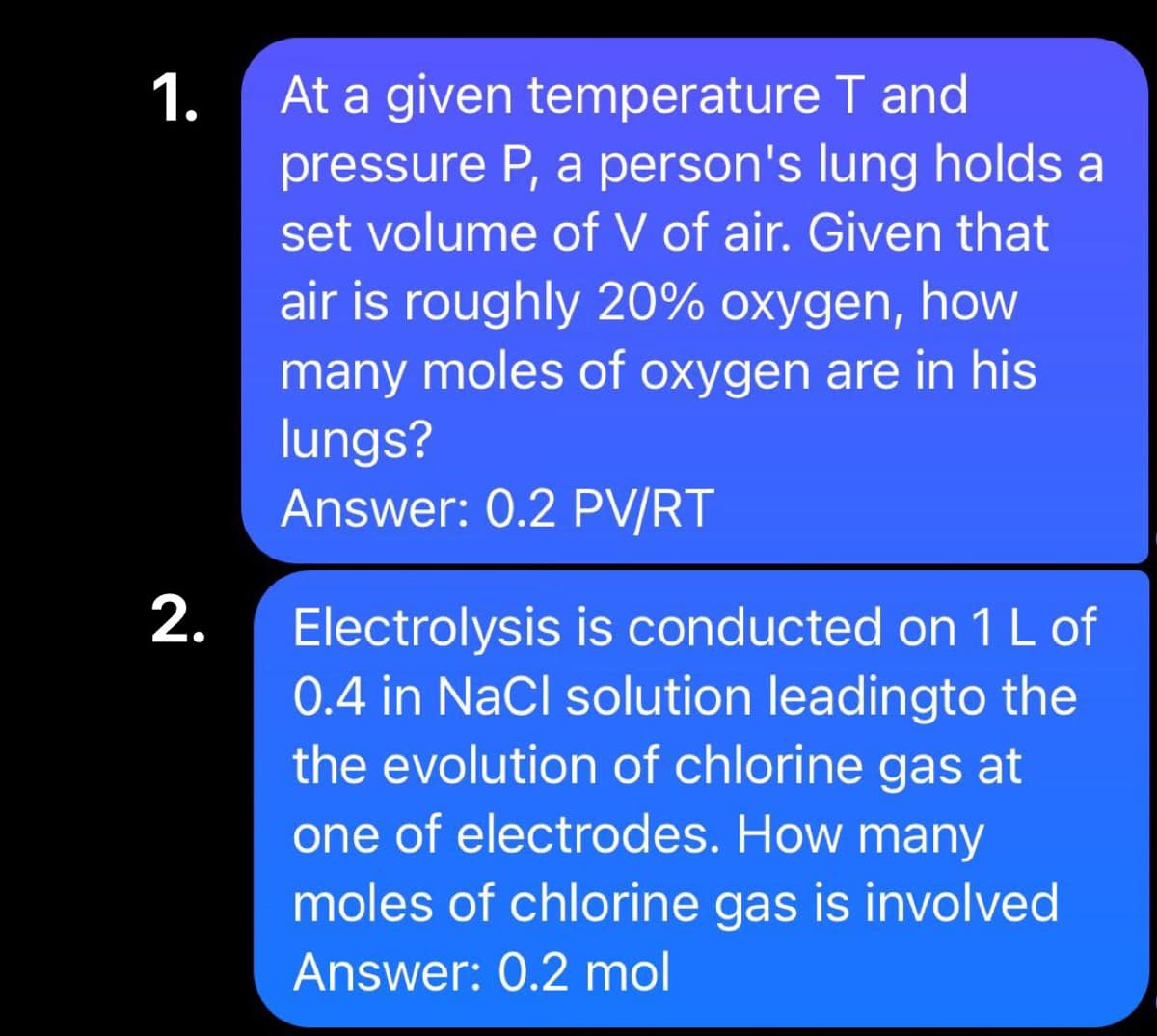 1.
2.
At a given temperature T and
pressure P, a person's lung holds a
set volume of V of air. Given that
air is roughly 20% oxygen, how
many moles of oxygen are in his
lungs?
Answer: 0.2 PV/RT
Electrolysis is conducted on 1 L of
0.4 in NaCl solution leadingto the
the evolution of chlorine gas at
one of electrodes. How many
moles of chlorine gas is involved
Answer: 0.2 mol