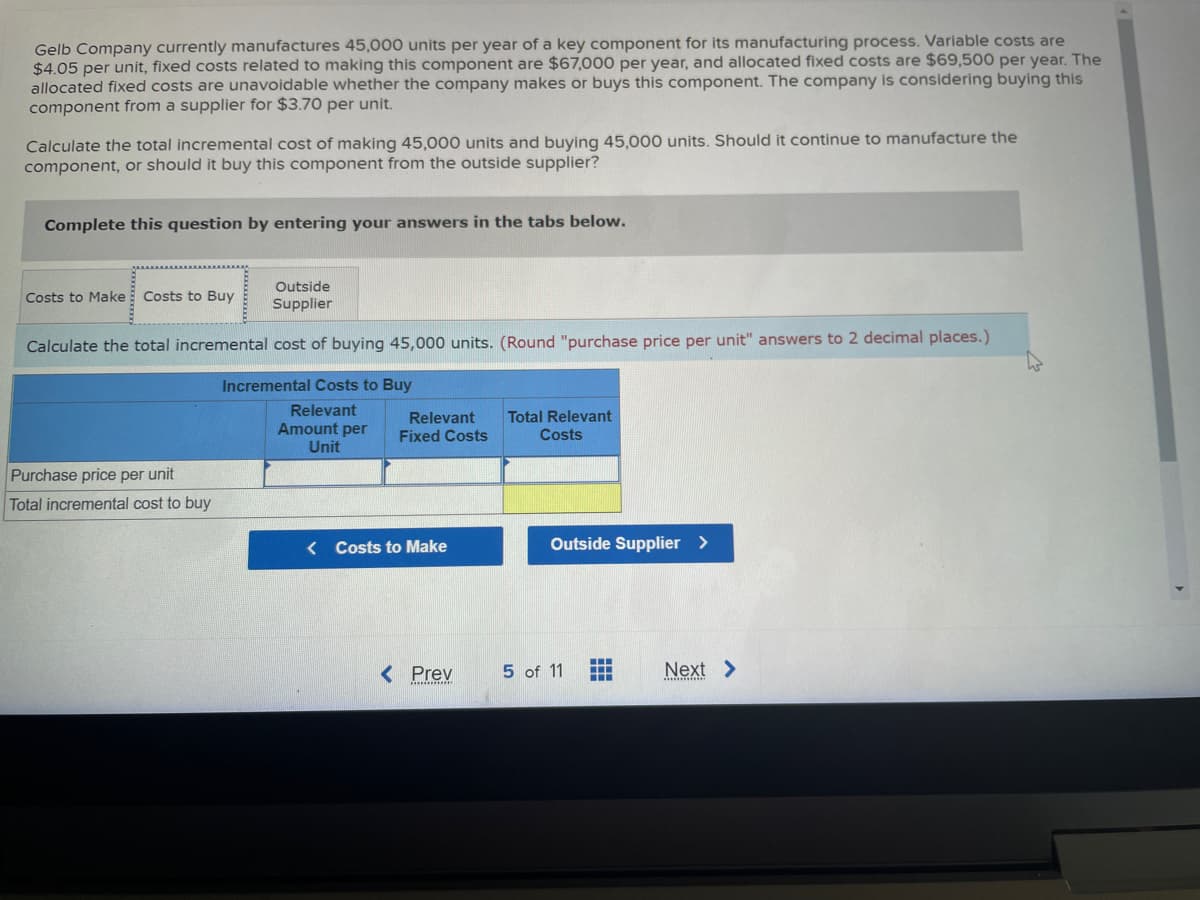 Gelb Company currently manufactures 45,000 units per year of a key component for its manufacturing process. Variable costs are
$4.05 per unit, fixed costs related to making this component are $67,000 per year, and allocated fixed costs are $69,500 per year. The
allocated fixed costs are unavoidable whether the company makes or buys this component. The company is considering buying this
component from a supplier for $3.70 per unit.
Calculate the total incremental cost of making 45,000 units and buying 45,000 units. Should it continue to manufacture the
component, or should it buy this component from the outside supplier?
Complete this question by entering your answers in the tabs below.
Outside
Supplier
Calculate the total incremental cost of buying 45,000 units. (Round "purchase price per unit" answers to 2 decimal places.)
Incremental Costs to Buy
Relevant
Amount per
Unit
Costs to Make Costs to Buy
Purchase price per unit
Total incremental cost to buy
Relevant
Fixed Costs
<Costs to Make
< Prev
*************
Total Relevant
Costs
Outside Supplier >
5 of 11
‒‒‒
Next >