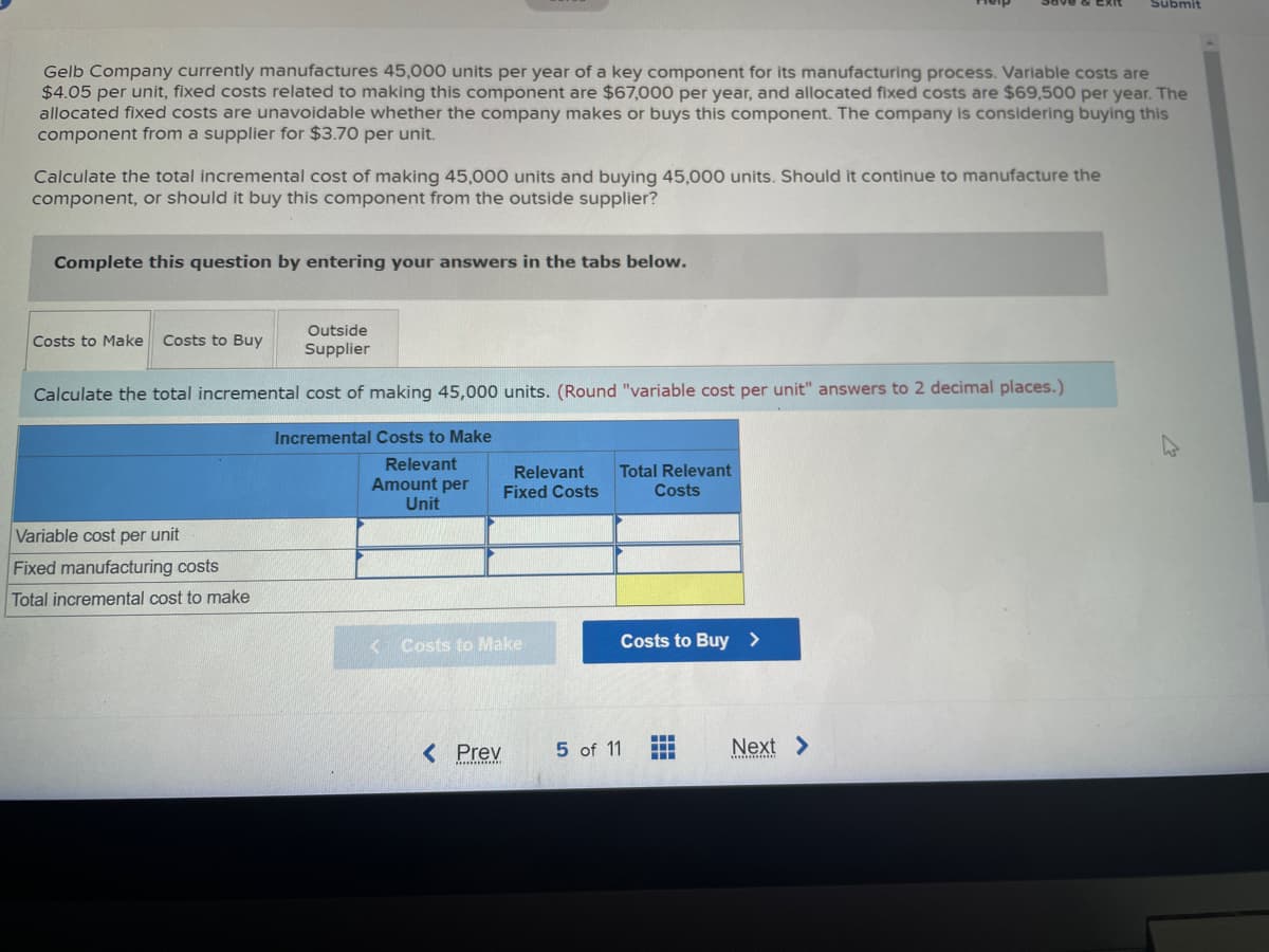 Gelb Company currently manufactures 45,000 units per year of a key component for its manufacturing process. Variable costs are
$4.05 per unit, fixed costs related to making this component are $67,000 per year, and allocated fixed costs are $69,500 per year. The
allocated fixed costs are unavoidable whether the company makes or buys this component. The company is considering buying this
component from a supplier for $3.70 per unit.
Calculate the total incremental cost of making 45,000 units and buying 45,000 units. Should it continue to manufacture the
component, or should it buy this component from the outside supplier?
Complete this question by entering your answers in the tabs below.
Outside
Supplier
Calculate the total incremental cost of making 45,000 units. (Round "variable cost per unit" answers to 2 decimal places.)
Incremental Costs to Make
Relevant
Amount per
Unit
Costs to Make Costs to Buy
Variable cost per unit
Fixed manufacturing costs
Total incremental cost to make
Relevant Total Relevant
Fixed Costs
Costs
< Costs to Make
< Prev
Costs to Buy >
5 of 11
‒‒‒
www
H
Submit
Next >