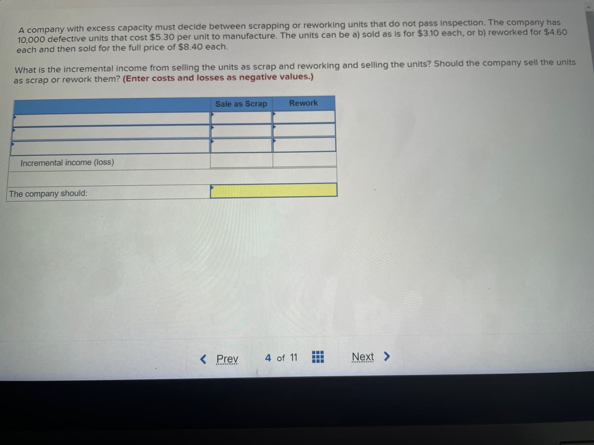 A company with excess capacity must decide between scrapping or reworking units that do not pass inspection. The company has
10,000 defective units that cost $5.30 per unit to manufacture. The units can be a) sold as is for $3.10 each, or b) reworked for $4.60
each and then sold for the full price of $8.40 each.
What is the incremental income from selling the units as scrap and reworking and selling the units? Should the company sell the units
as scrap or rework them? (Enter costs and losses as negative values.)
Incremental income (loss)
The company should:
Sale as Scrap Rework
< Prev
4 of 11
‒‒‒
‒‒‒
Next >