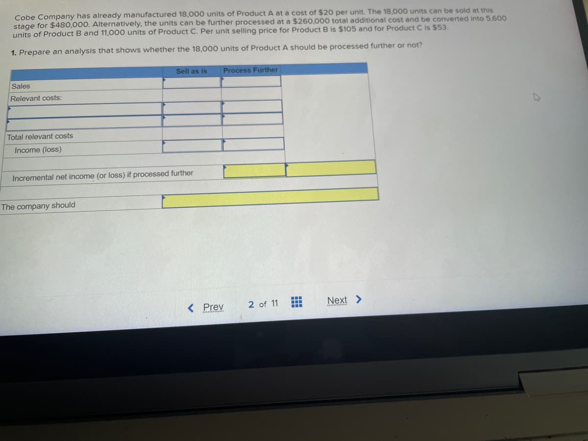 Cobe Company has already manufactured 18,000 units of Product A at a cost of $20 per unit. The 18,000 units can be sold at this
stage for $480,000. Alternatively, the units can be further processed at a $260,000 total additional cost and be converted into 5,600
units of Product B and 11,000 units of Product C. Per unit selling price for Product B is $105 and for Product C is $53.
1. Prepare an analysis that shows whether the 18,000 units of Product A should be processed further or not?
Sales
Relevant costs:
Total relevant costs
Income (loss)
Sell as is
Incremental net income (or loss) if processed further
The company should
Process Further
< Prev
2 of 11
Next >