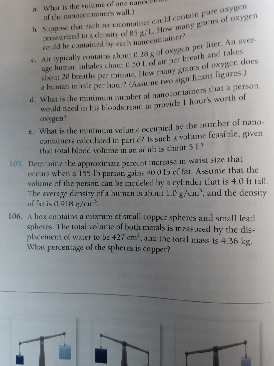 a. What is the volume of one nanc
of the nanocontainer's wall.)
could be contained by each nanocontainer?
C. Air typically contains about 0.28 g of oxygen per liter. An aver-
age human inhales about 0 501 of air per breath and takes
about 20 breaths per minute. How many grams of oxygen does
a human inhale
per
hour? (Assume two significant figures.)
d. What is the minimum number of nanocontainers that a person
would need in his bloodstream to provide 1 hour's worth of
oxygen?
e. What is the minimum volume occupied by the number of nano-
containers calculated in part d? Is such a volume feasible, given
that total blood volume in an adult is about 5 L?
105. Determine the approximate percent increase in waist size that
occurs when a 155-lb person gains 40.0 lb of fat. Assume that the
volume of the person can be modeled by a cylinder that is 4.0 ft tall.
The average density of a human is about 1.0 g/cm', and the density
of fat is 0.918 g/cm'.
106. A box contains a mixture of small copper spheres and small lead
spheres. The total volume of both metals is measured by the dis-
placement of water to be 427 cm’, and the total mass is 4.36 kg.
What percentage of the spheres is copper?
