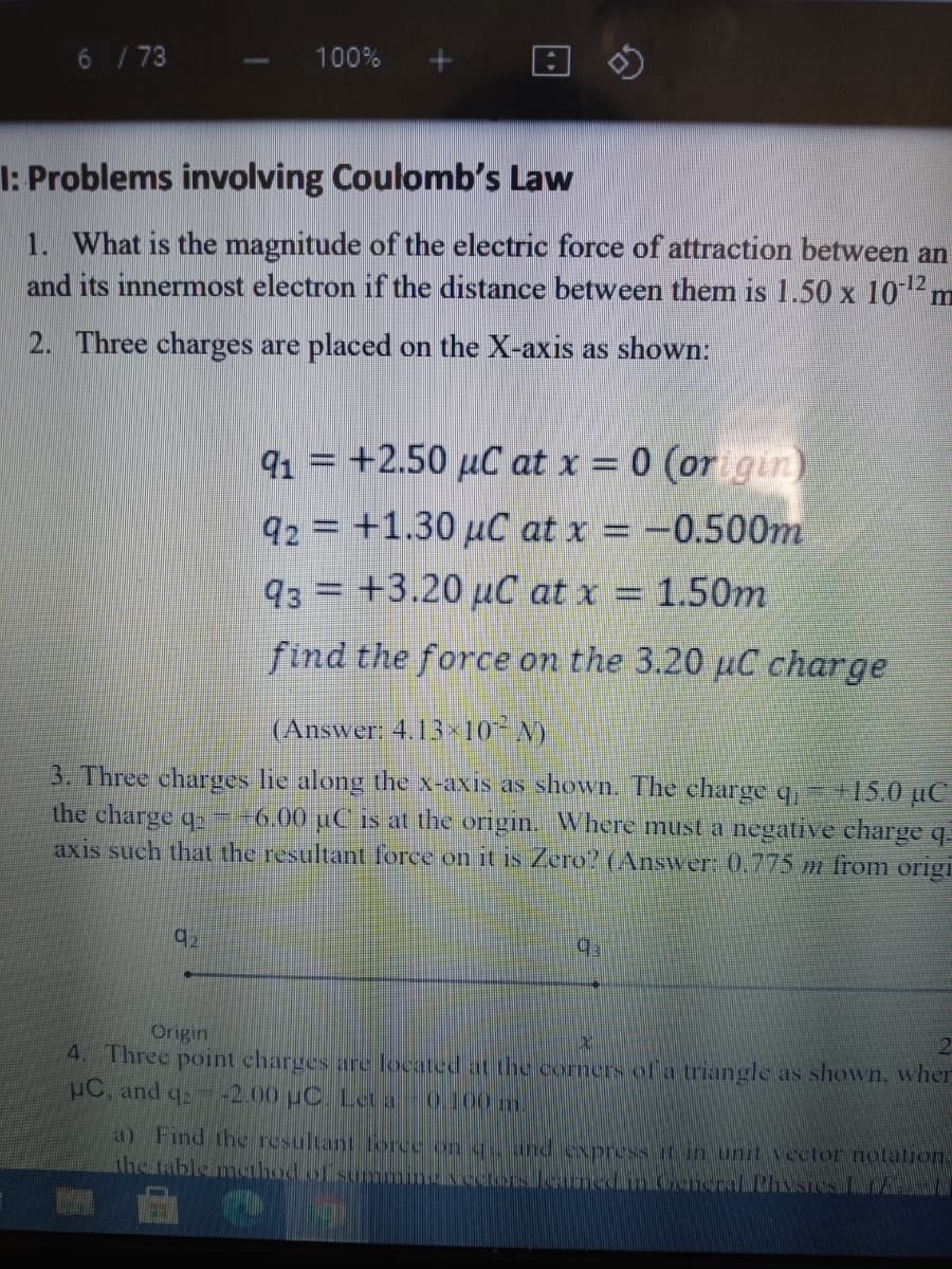 6 / 73
100%
I: Problems involving Coulomb's Law
1. What is the magnitude of the electric force of attraction between an
and its innermost electron if the distance between them is 1.50 x 102m
2. Three charges are placed on the X-axis as shown:
91 = +2.50 µC at x = 0 (origin)
92 = +1.30 µC at x = -0.500m
93 = +3.20 µC at x = 1.50m
find the force on the 3.20 µC charge
(Answer: 4.13 -10* N)
3. Three charges lie along the x-axis as shown. The charge q,- +15.0 µC
the charge q==6.00 µC is at the origin. Where must a negative charge q.
axis such that the resultant force on it is Zero? (Answer: 0,775 m from origi
92
Origin
4. Three point charges are located at the corners ofa triangle as shown, wher
uC. and q
-2.00 uC. Let a
0.100 m.
a) Find the resultant foree on c and express it in unit vector notalion.
the table method.of summingsckT
