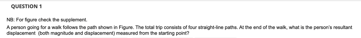 QUESTION 1
NB: For figure check the supplement.
A person going for a walk follows the path shown in Figure. The total trip consists of four straight-line paths. At the end of the walk, what is the person's resultant
displacement (both magnitude and displacement) measured from the starting point?